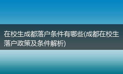 在校生成都落户条件有哪些(成都在校生落户政策及条件解析)