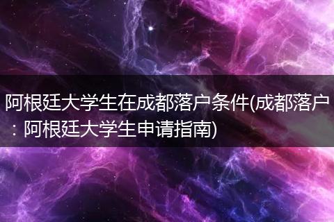 阿根廷大学生在成都落户条件(成都落户：阿根廷大学生申请指南)