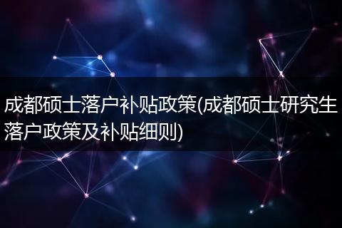 成都硕士落户补贴政策(成都硕士研究生落户政策及补贴细则)