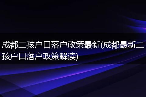 成都二孩户口落户政策最新(成都最新二孩户口落户政策解读)