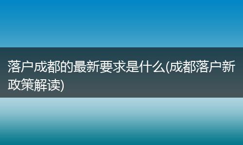 落户成都的最新要求是什么(成都落户新政策解读)