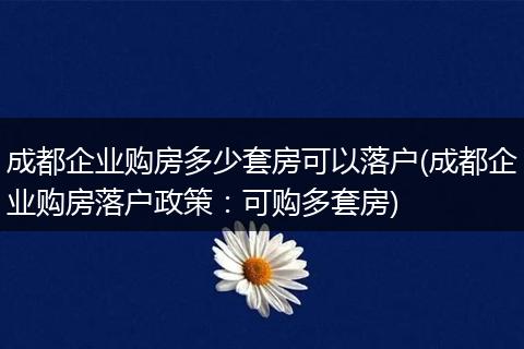 成都企业购房多少套房可以落户(成都企业购房落户政策：可购多套房)