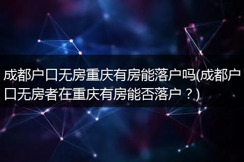 成都户口无房重庆有房能落户吗(成都户口无房者在重庆有房能否落户?)