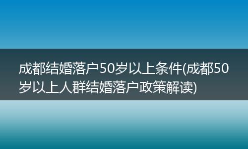 成都结婚落户50岁以上条件(成都50岁以上人群结婚落户政策解读)