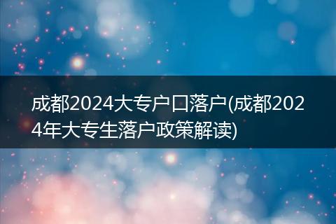 成都2024大专户口落户(成都2024年大专生落户政策解读)