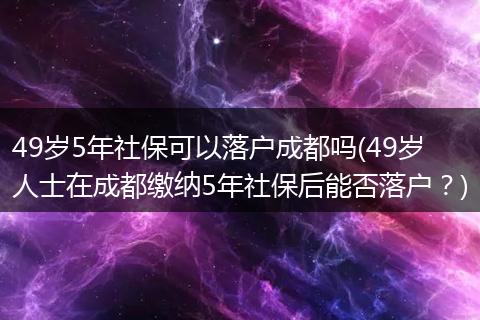 49岁5年社保可以落户成都吗(49岁人士在成都缴纳5年社保后能否落户?)