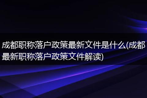 成都职称落户政策最新文件是什么(成都最新职称落户政策文件解读)