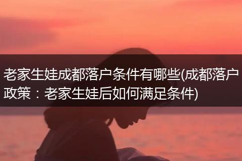 老家生娃成都落户条件有哪些(成都落户政策：老家生娃后如何满足条件)