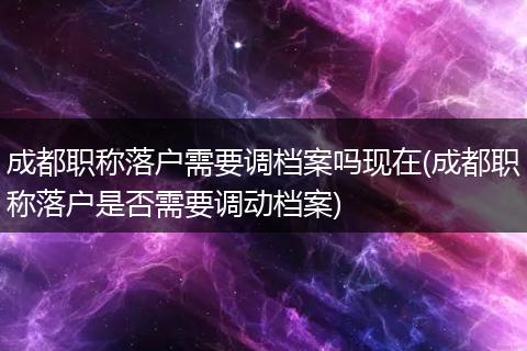 成都职称落户需要调档案吗现在(成都职称落户是否需要调动档案)