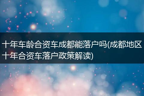 十年车龄合资车成都能落户吗(成都地区十年合资车落户政策解读)
