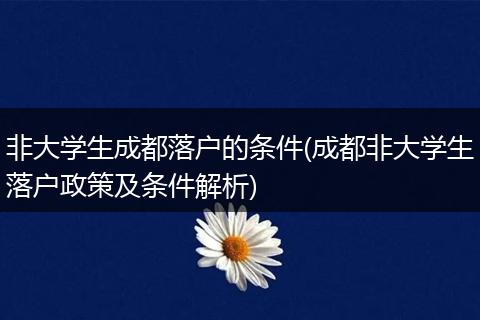非大学生成都落户的条件(成都非大学生落户政策及条件解析)