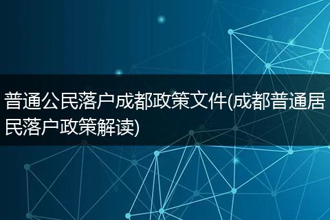 普通公民落户成都政策文件(成都普通居民落户政策解读)