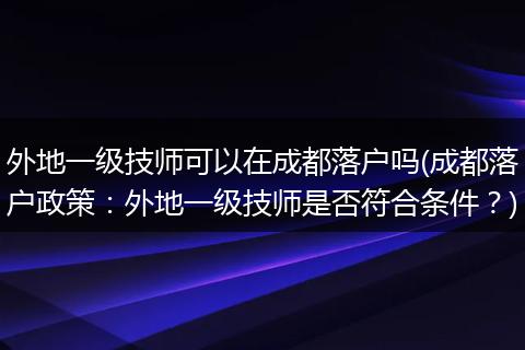 外地一级技师可以在成都落户吗(成都落户政策:外地一级技师是否符合条件?)
