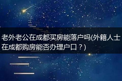 老外老公在成都买房能落户吗(外籍人士在成都购房能否办理户口?)