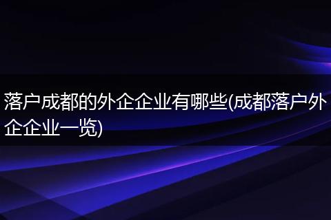 落户成都的外企企业有哪些(成都落户外企企业一览)