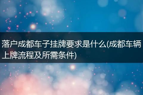 落户成都车子挂牌要求是什么(成都车辆上牌流程及所需条件)