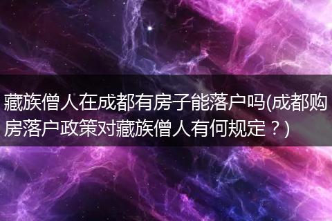 藏族僧人在成都有房子能落户吗(成都购房落户政策对藏族僧人有何规定？)