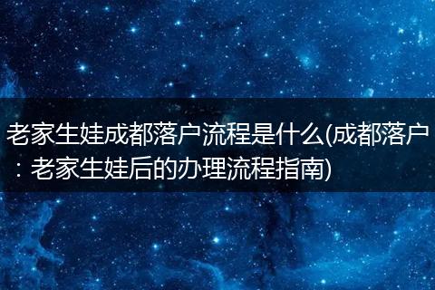 老家生娃成都落户流程是什么(成都落户:老家生娃后的办理流程指南)