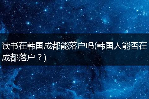 读书在韩国成都能落户吗(韩国人能否在成都落户?)