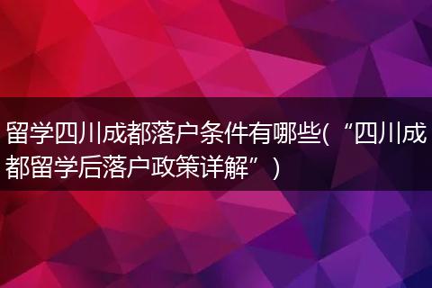 留学四川成都落户条件有哪些(“四川成都留学后落户政策详解”)