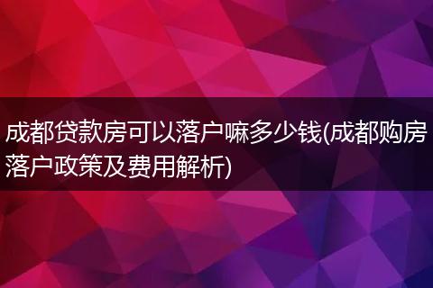 成都贷款房可以落户嘛多少钱(成都购房落户政策及费用解析)