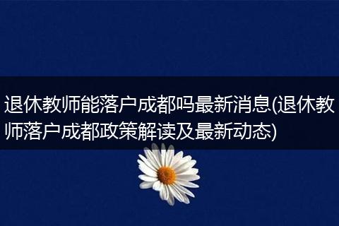 退休教师能落户成都吗最新消息(退休教师落户成都政策解读及最新动态)