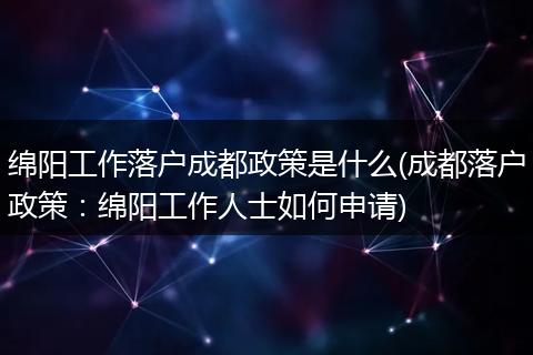 绵阳工作落户成都政策是什么(成都落户政策：绵阳工作人士如何申请)
