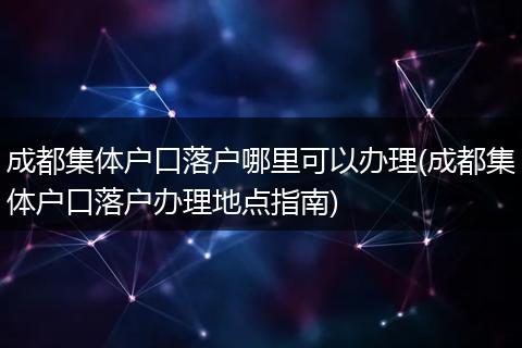 成都集体户口落户哪里可以办理(成都集体户口落户办理地点指南)