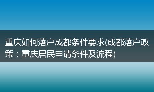 重庆如何落户成都条件要求(成都落户政策：重庆居民申请条件及流程)