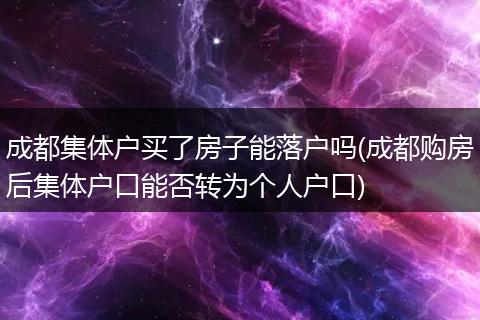 成都集体户买了房子能落户吗(成都购房后集体户口能否转为个人户口)