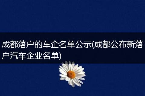 成都落户的车企名单公示(成都公布新落户汽车企业名单)