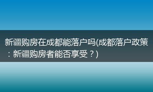 新疆购房在成都能落户吗(成都落户政策：新疆购房者能否享受？)