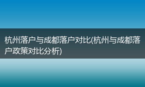杭州落户与成都落户对比(杭州与成都落户政策对比分析)