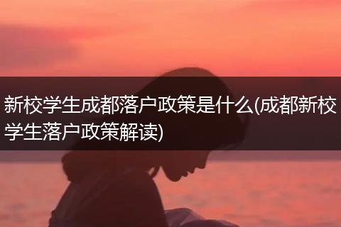 新校学生成都落户政策是什么(成都新校学生落户政策解读)