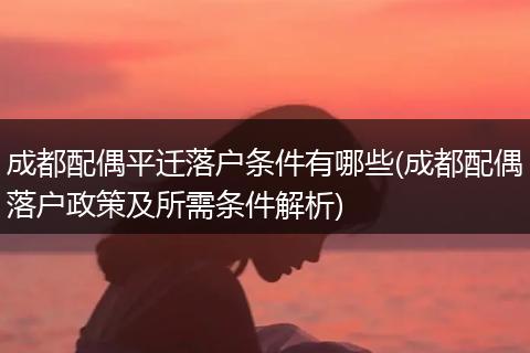 成都配偶平迁落户条件有哪些(成都配偶落户政策及所需条件解析)