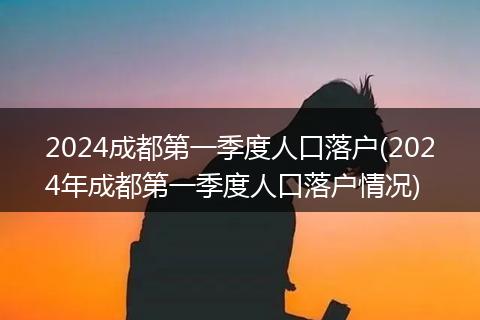 2024成都第一季度人口落户(2024年成都第一季度人口落户情况)