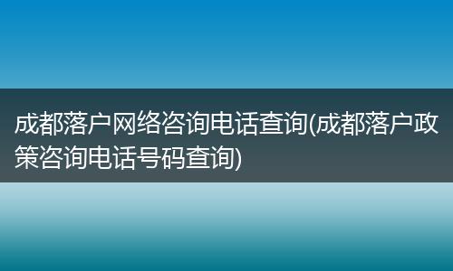 成都落户网络咨询电话查询(成都落户政策咨询电话号码查询)