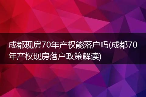 成都现房70年产权能落户吗(成都70年产权现房落户政策解读)