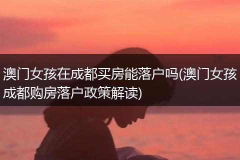 澳门女孩在成都买房能落户吗(澳门女孩成都购房落户政策解读)