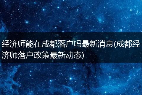 经济师能在成都落户吗最新消息(成都经济师落户政策最新动态)