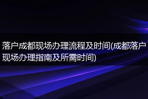 落户成都现场办理流程及时间(成都落户现场办理指南及所需时间)