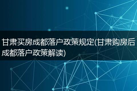 甘肃买房成都落户政策规定(甘肃购房后成都落户政策解读)