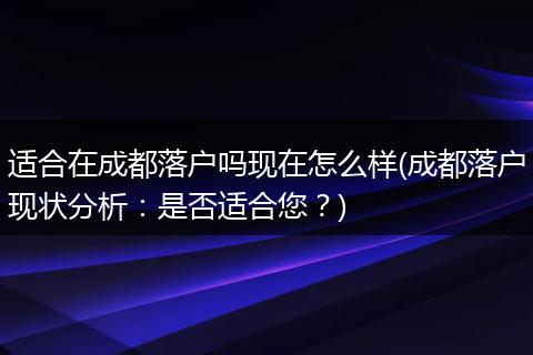适合在成都落户吗现在怎么样(成都落户现状分析：是否适合您？)
