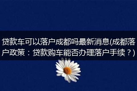 贷款车可以落户成都吗最新消息(成都落户政策：贷款购车能否办理落户手续？)