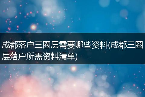 成都落户三圈层需要哪些资料(成都三圈层落户所需资料清单)