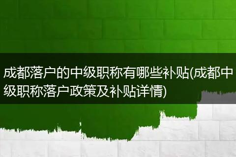 成都落户的中级职称有哪些补贴(成都中级职称落户政策及补贴详情)