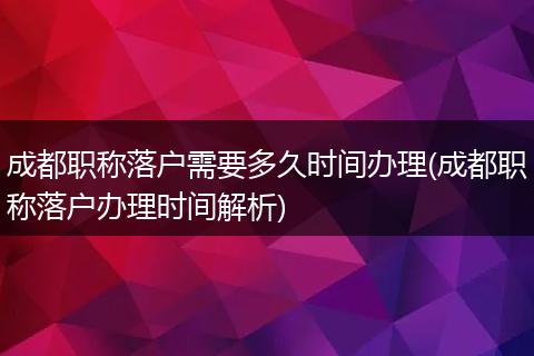 成都职称落户需要多久时间办理(成都职称落户办理时间解析)