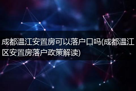 成都温江安置房可以落户口吗(成都温江区安置房落户政策解读)