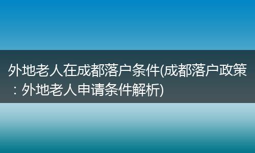 外地老人在成都落户条件(成都落户政策：外地老人申请条件解析)
