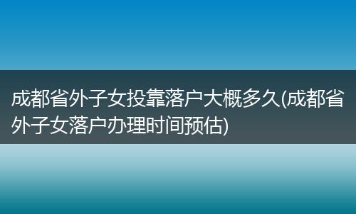 成都省外子女投靠落户大概多久(成都省外子女落户办理时间预估)